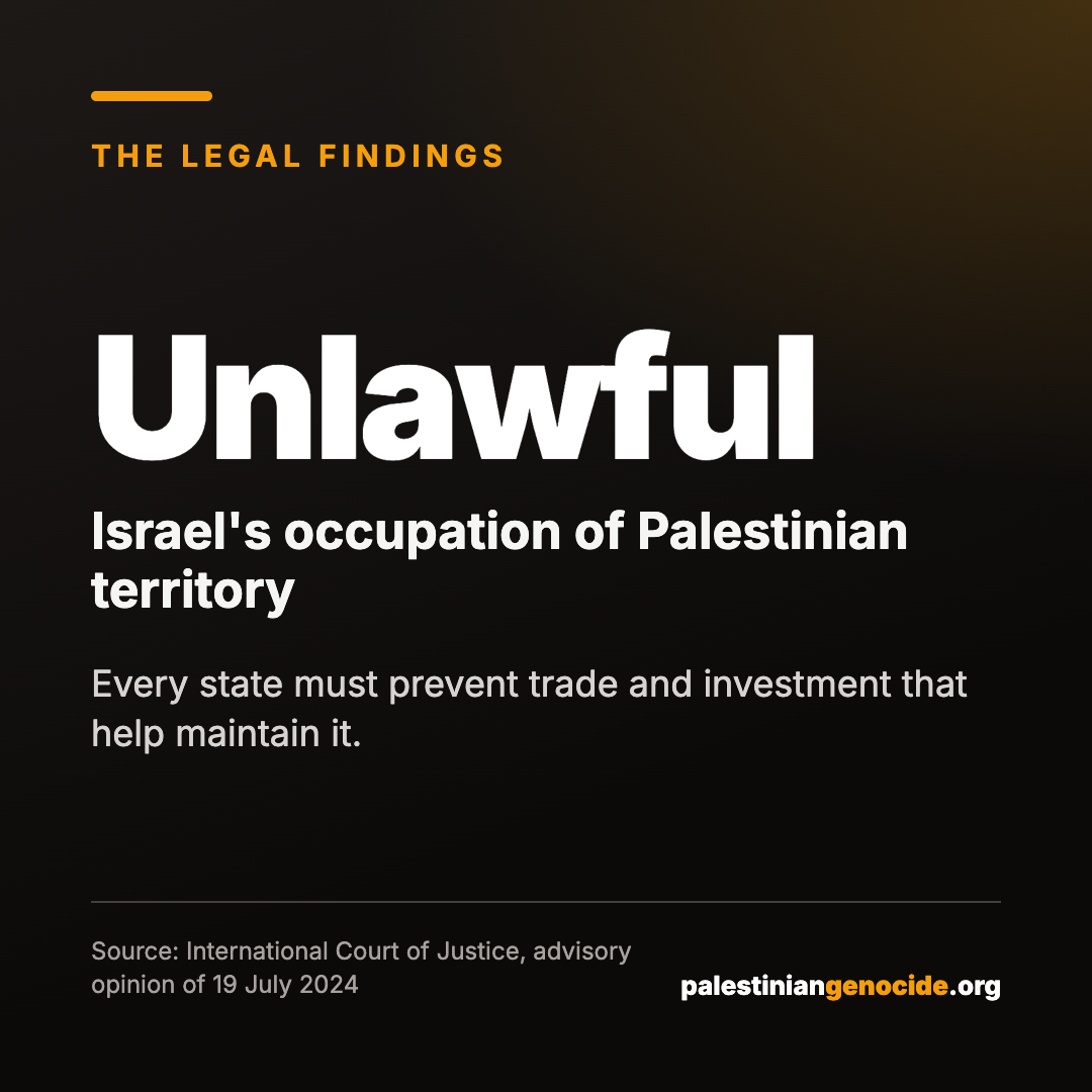 Unlawful Israel's occupation of Palestinian territory. Every state must prevent trade and investment that help maintain it. Source: International Court of Justice, advisory opinion of 19 July 2024.