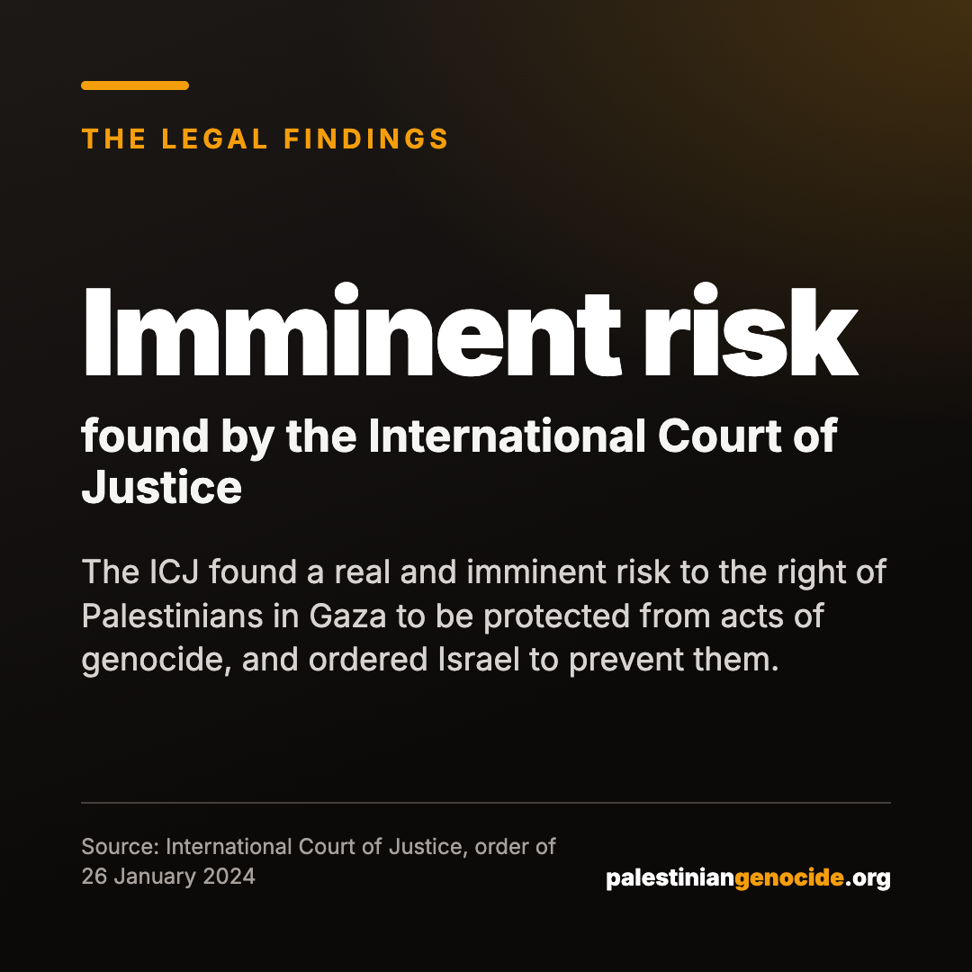 Imminent risk found by the International Court of Justice. The ICJ found a real and imminent risk to the right of Palestinians in Gaza to be protected from acts of genocide, and ordered Israel to prevent them. Source: International Court of Justice, order of 26 January 2024.