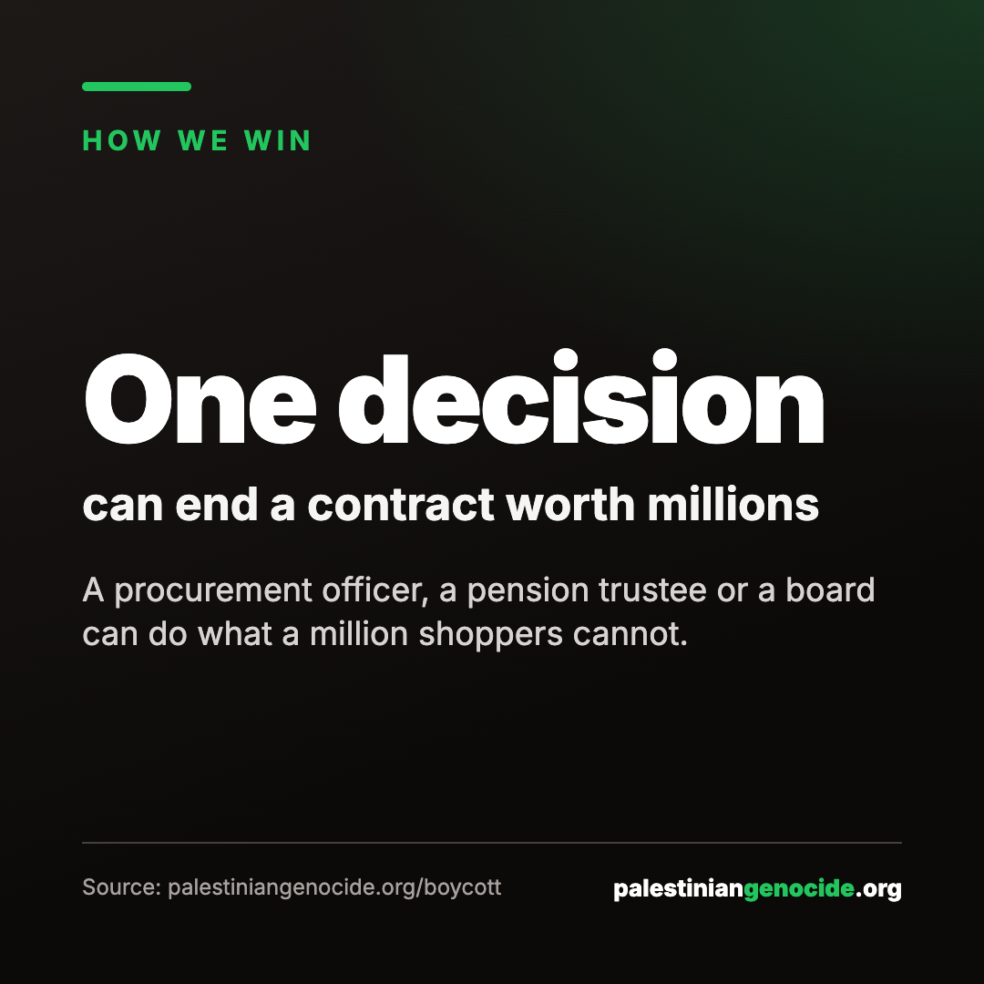One decision can end a contract worth millions. A procurement officer, a pension trustee or a board can do what a million shoppers cannot. Source: palestiniangenocide.org/boycott.